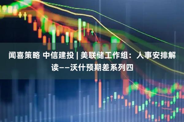 闻喜策略 中信建投 | 美联储工作组：人事安排解读——沃什预期差系列四